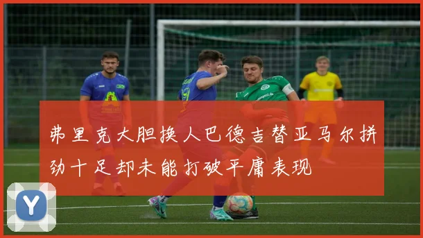 弗里克大胆换人巴德吉替亚马尔拼劲十足却未能打破平庸表现