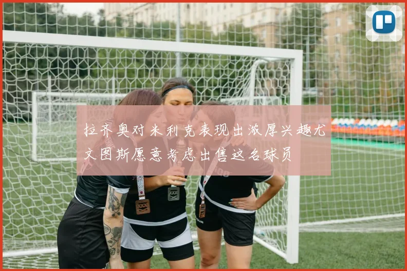 拉齐奥对米利克表现出浓厚兴趣尤文图斯愿意考虑出售这名球员