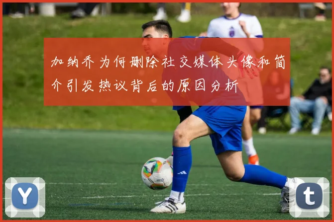 加纳乔为何删除社交媒体头像和简介引发热议背后的原因分析