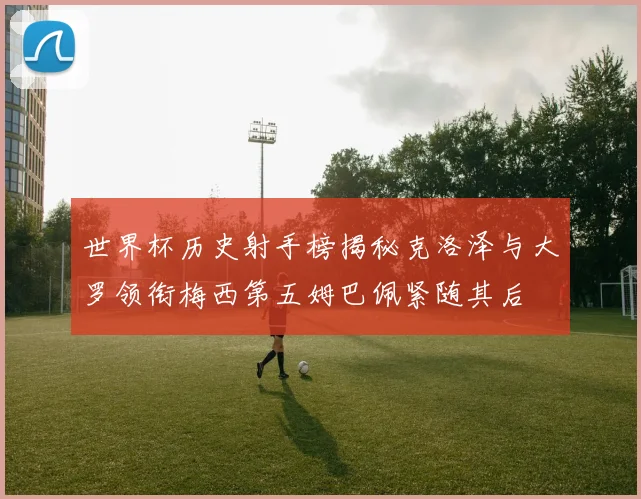 世界杯历史射手榜揭秘克洛泽与大罗领衔梅西第五姆巴佩紧随其后