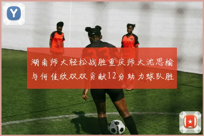 湖南师大轻松战胜重庆师大沈思榆与何佳欣双双贡献12分助力球队胜利