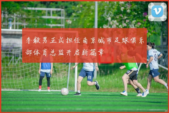 李毅男正式担任南京城市足球俱乐部体育总监开启新篇章