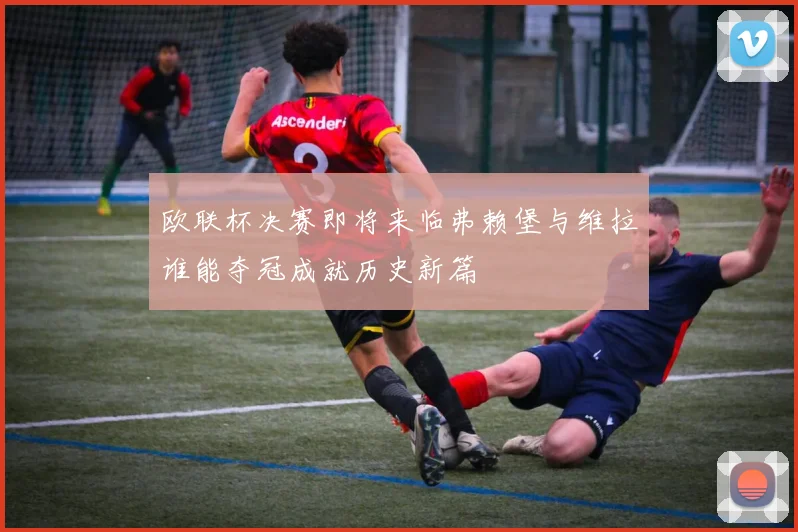 欧联杯决赛即将来临弗赖堡与维拉谁能夺冠成就历史新篇