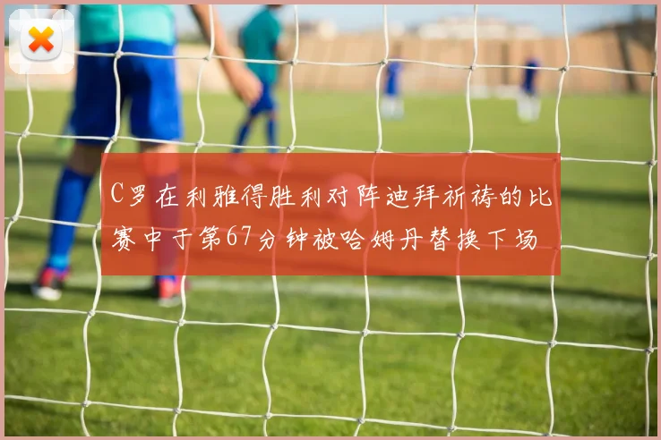 C罗在利雅得胜利对阵迪拜祈祷的比赛中于第67分钟被哈姆丹替换下场