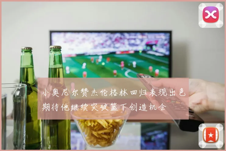 小奥尼尔赞杰伦格林回归表现出色期待他继续突破篮下创造机会