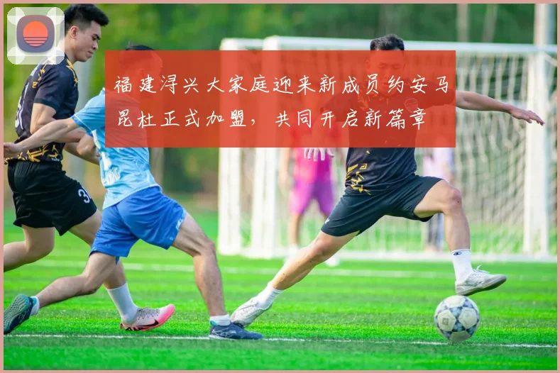 福建浔兴大家庭迎来新成员约安马昆杜正式加盟，共同开启新篇章