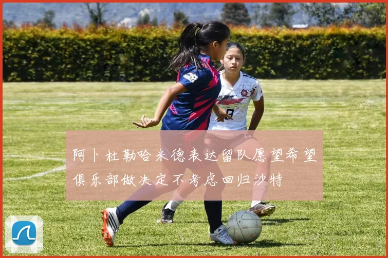 阿卜杜勒哈米德表达留队愿望希望俱乐部做决定不考虑回归沙特