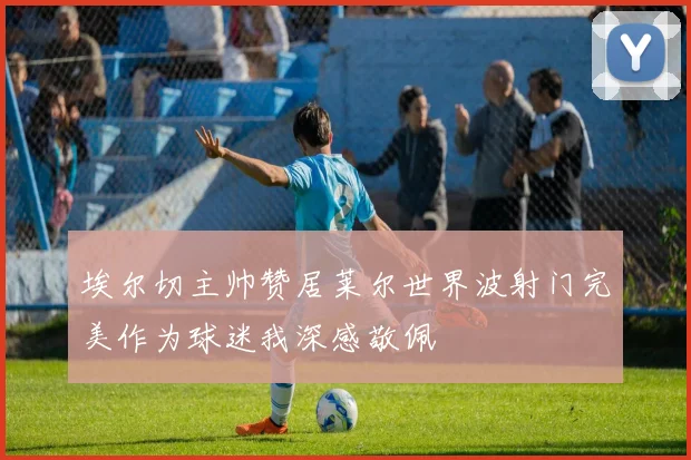 埃尔切主帅赞居莱尔世界波射门完美作为球迷我深感敬佩