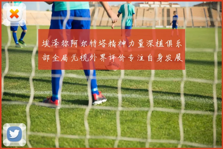 埃泽称阿尔特塔精神力量深植俱乐部全局无视外界评价专注自身发展