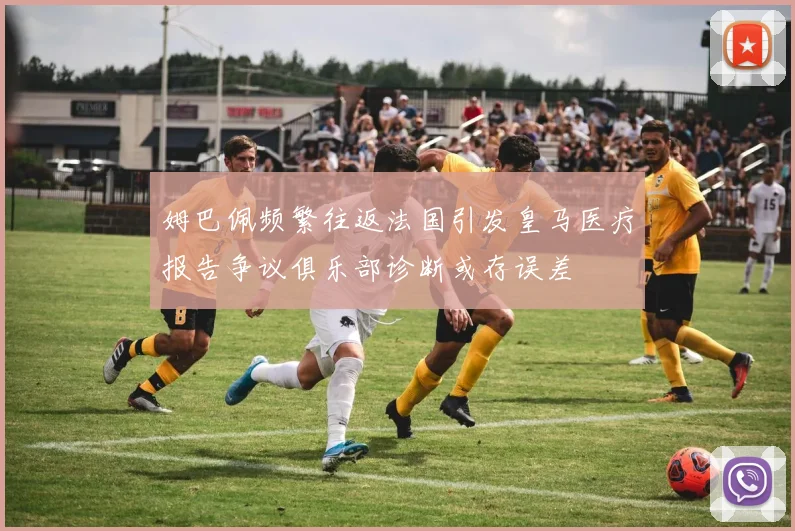 姆巴佩频繁往返法国引发皇马医疗报告争议俱乐部诊断或存误差