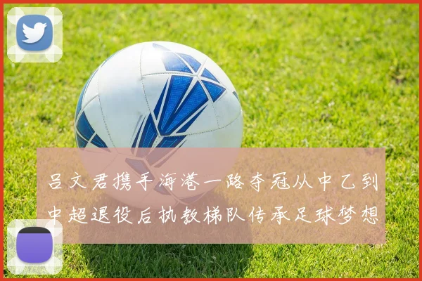 吕文君携手海港一路夺冠从中乙到中超退役后执教梯队传承足球梦想