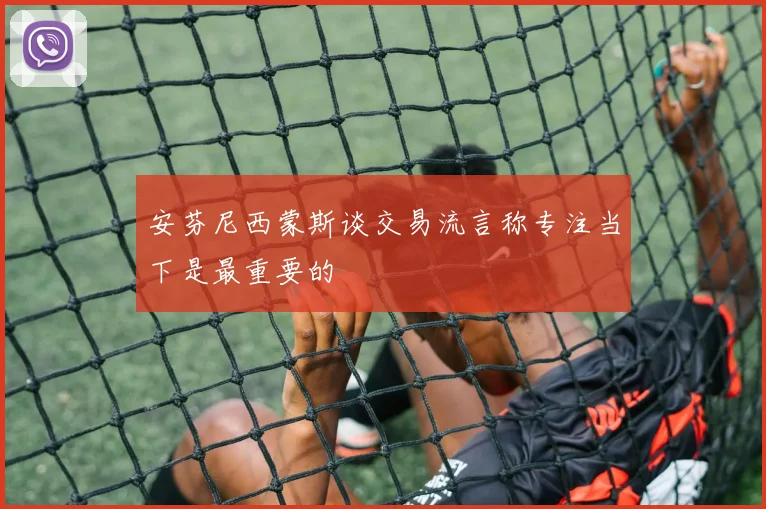 安芬尼西蒙斯谈交易流言称专注当下是最重要的