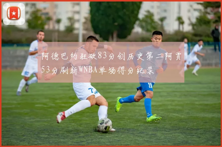 阿德巴约狂砍83分创历史第二阿贾53分刷新WNBA单场得分纪录