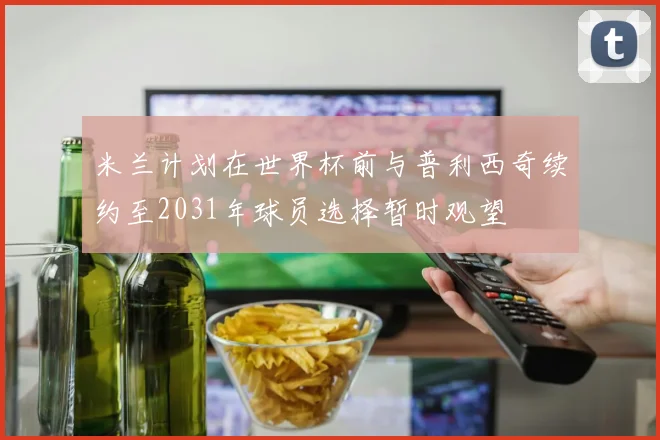 米兰计划在世界杯前与普利西奇续约至2031年球员选择暂时观望