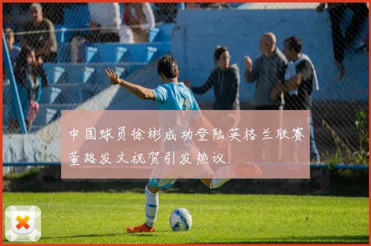 中国球员徐彬成功登陆英格兰联赛董路发文祝贺引发热议