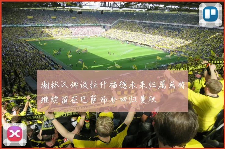 谢林汉姆谈拉什福德未来归属或将继续留在巴萨而非回归曼联