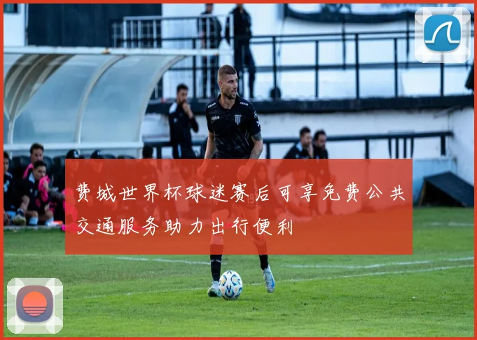 费城世界杯球迷赛后可享免费公共交通服务助力出行便利