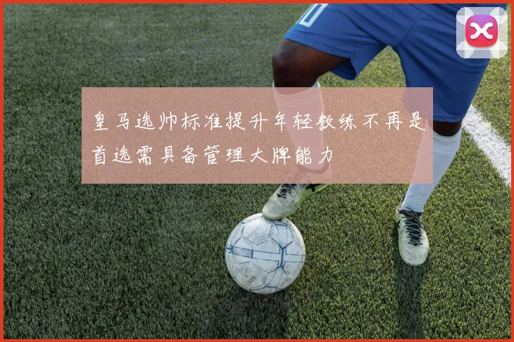 皇马选帅标准提升年轻教练不再是首选需具备管理大牌能力