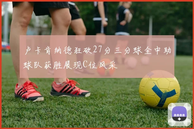卢卡肯纳德狂砍27分三分球全中助球队获胜展现C位风采