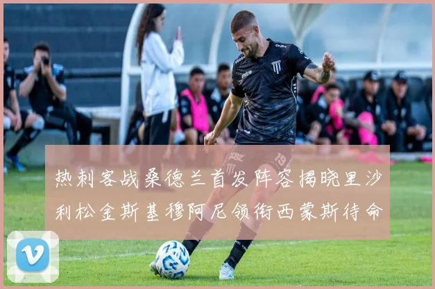 热刺客战桑德兰首发阵容揭晓里沙利松金斯基穆阿尼领衔西蒙斯待命