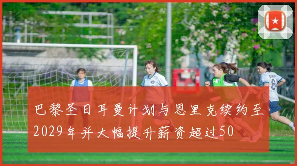 巴黎圣日耳曼计划与恩里克续约至2029年并大幅提升薪资超过50