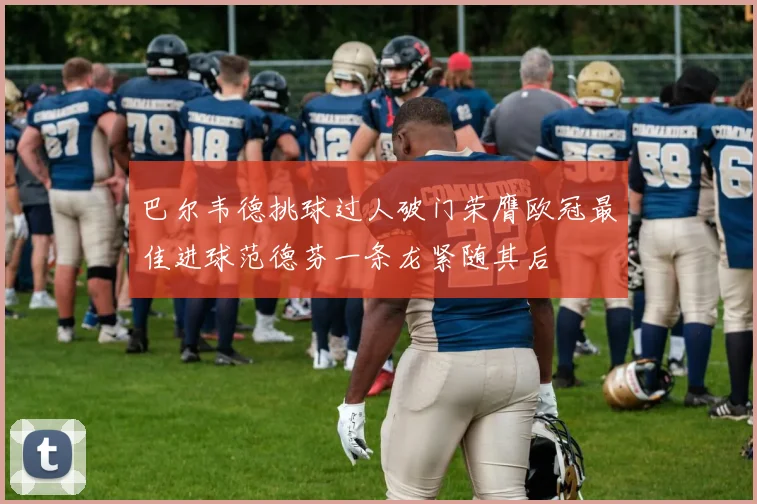 巴尔韦德挑球过人破门荣膺欧冠最佳进球范德芬一条龙紧随其后