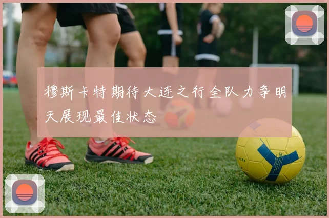 穆斯卡特期待大连之行全队力争明天展现最佳状态