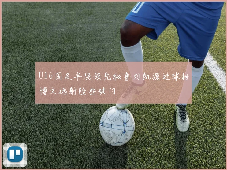 U16国足半场领先秘鲁刘凯源进球柯博文远射险些破门
