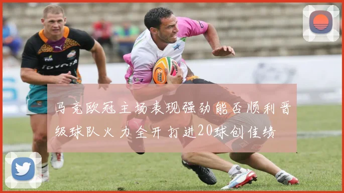 马竞欧冠主场表现强劲能否顺利晋级球队火力全开打进20球创佳绩