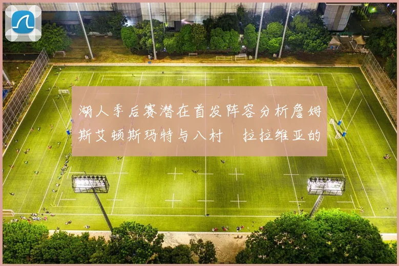 湖人季后赛潜在首发阵容分析詹姆斯艾顿斯玛特与八村塁拉拉维亚的组合前景