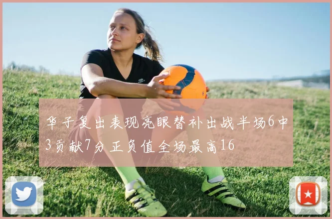 华子复出表现亮眼替补出战半场6中3贡献7分正负值全场最高16
