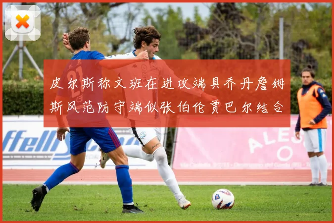 皮尔斯称文班在进攻端具乔丹詹姆斯风范防守端似张伯伦贾巴尔结合