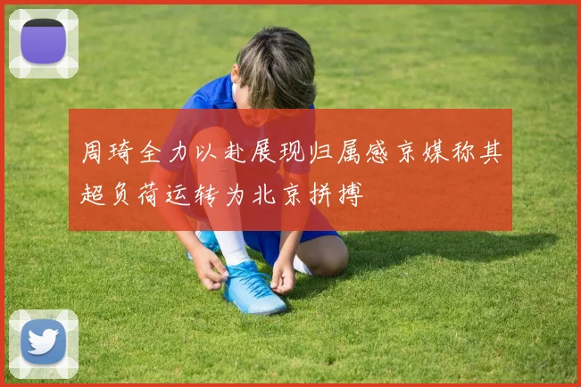 周琦全力以赴展现归属感京媒称其超负荷运转为北京拼搏